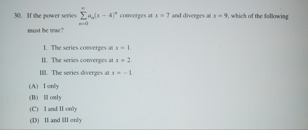 30. If the power series Σa,(x-4)" converges at x = 7 and diverges at x = 9, which of the following
must be true?
n=0
I. The series converges at x = 1.
II. The series converges at x = 2.
III. The series diverges at x = -1.
(A) I only
(B) II only
(C) I and II only
(D) II and III only