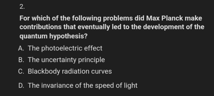 2.
For which of the following problems did Max Planck make
contributions that eventually led to the development of the
quantum hypothesis?
A. The photoelectric effect
B. The uncertainty principle
C. Blackbody radiation curves
D. The invariance of the speed of light