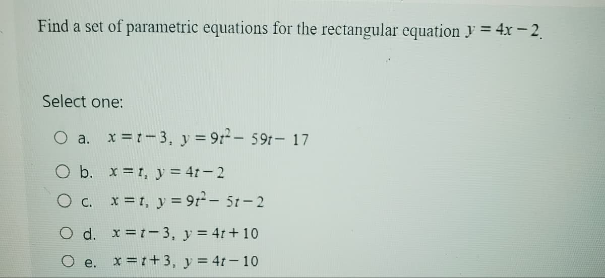 Find a set of parametric equations for the rectangular equation y=4x-2.
Select one:
a.
x = 1-3, y=92 - 59t - 17
O b. xt, y = 4t-2
C.
x=t, y = 9t²-5t-2
O d. x=t-3, y=4t+10
e. x=1+3, y=4t-10