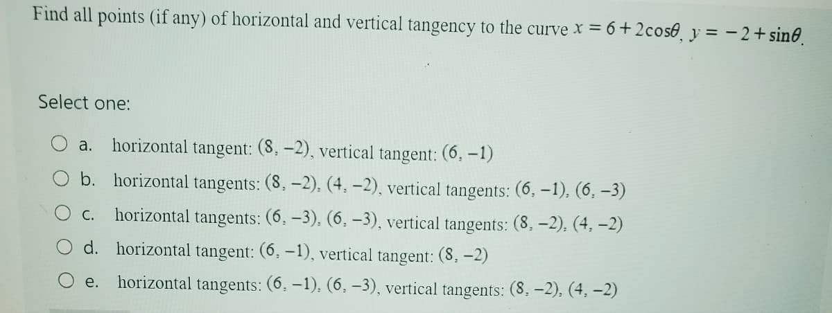 Find all points (if any) of horizontal and vertical tangency to the curve x = 6+2 cose, y = -2+ sine.
Select one:
a. horizontal tangent: (8,-2), vertical tangent: (6, -1)
b. horizontal tangents: (8, -2), (4, -2), vertical tangents: (6, -1), (6,-3)
C. horizontal tangents: (6,-3), (6,-3), vertical tangents: (8,-2), (4, -2)
d. horizontal tangent: (6, -1), vertical tangent: (8,-2)
e. horizontal tangents: (6, -1), (6, -3), vertical tangents: (8,-2), (4,-2)