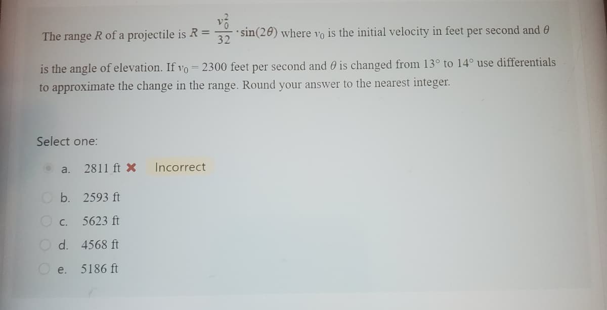 sin(20) where vo is the initial velocity in feet per second and
is the angle of elevation. If yo 2300 feet per second and is changed from 13° to 14° use differentials
to approximate the change in the range. Round your answer to the nearest integer.
The range R of a projectile is R =
Select one:
Ⓒa.
2811 ft X
b. 2593 ft
C.
5623 ft
d. 4568 ft
5186 ft
e.
=
Incorrect
32