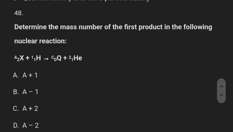 48.
Determine the mass number of the first product in the following
nuclear reaction:
A₂X+¹₁H → DQ + ²₁¹ He
A. A + 1
B. A - 1
C. A + 2
D. A - 2
< >