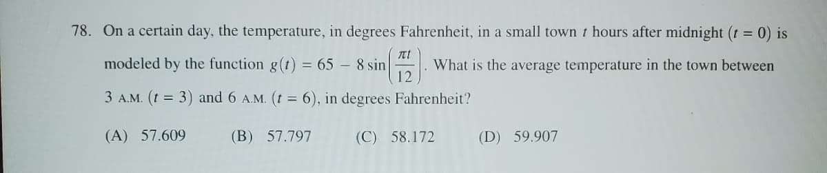 78. On a certain day, the temperature, in degrees Fahrenheit, in a small town t hours after midnight (t = 0) is
modeled by the function g(t) = 65 - 8 sin
πι
12
What is the average temperature in the town between
3 A.M. (t = 3) and 6 A.M. (t = 6), in degrees Fahrenheit?
(A) 57.609
(B) 57.797
(C) 58.172
(D) 59.907