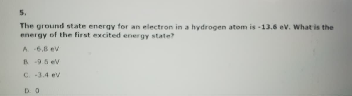 5.
The ground state energy for an electron in a hydrogen atom is -13.6 eV. What is the
energy of the first excited energy state?
A. -6.8 eV
B. -9.6 eV
C. -3.4 eV
D. O