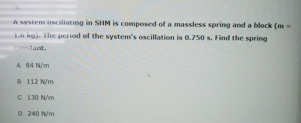 18.
A system oscillating in SHM is composed of a massless spring and a block (m
1.6 kg). The period of the system's oscillation is 0.750 s. Find the spring
constant.
A. 84 N/m
B. 112 N/m
C. 130 N/m
D. 240 N/m