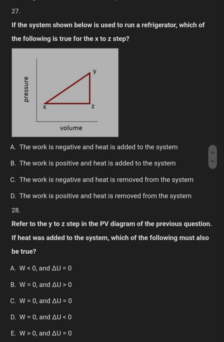 27.
If the system shown below is used to run a refrigerator, which of
the following is true for the x to z step?
pressure
volume
y
Z
A. The work is negative and heat is added to the system
B. The work is positive and heat is added to the system
C. The work is negative and heat is removed from the system
D. The work is positive and heat is removed from the system
28.
Refer to the y to z step in the PV diagram of the previous question.
If heat was added to the system, which of the following must also
be true?
A. W < 0, and AU = 0
B. W = 0, and AU > 0
C. W = 0, and AU = 0
D. W = 0, and AU <0
E. W > 0, and AU = 0