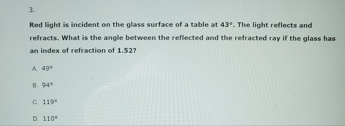 3.
Red light is incident on the glass surface of a table at 43°. The light reflects and
refracts. What is the angle between the reflected and the refracted ray if the glass has
an index of refraction of 1.52?
A. 49°
B. 94°
C. 119°
D. 110°