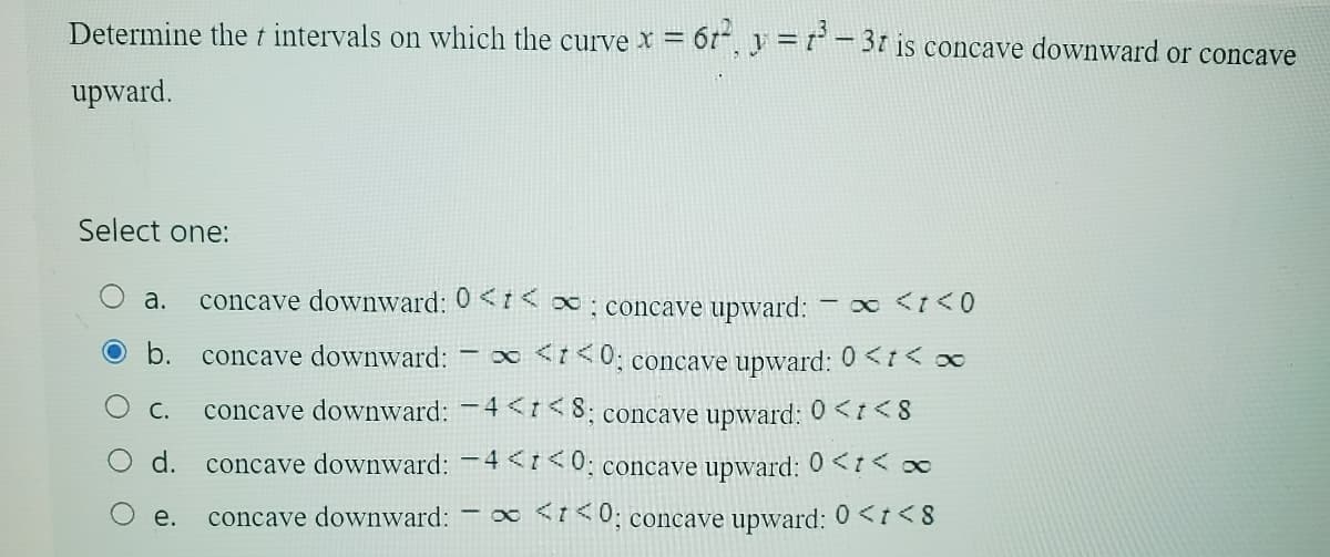 Determine the + intervals on which the curve x = 612, y = 13-31 is concave downward or concave
upward.
Select one:
- ∞ <t<0
a. concave downward: 0<< ∞; concave upward:
concave downward: - ∞ <t<0; concave upward: 0<t< ∞
C. concave downward: -4<<8; concave upward: 0 <t<8
concave downward: -4<t<0; concave upward: 0 << ∞
e.
concave downward: - ∞ <<0; concave upward: 0<t<8