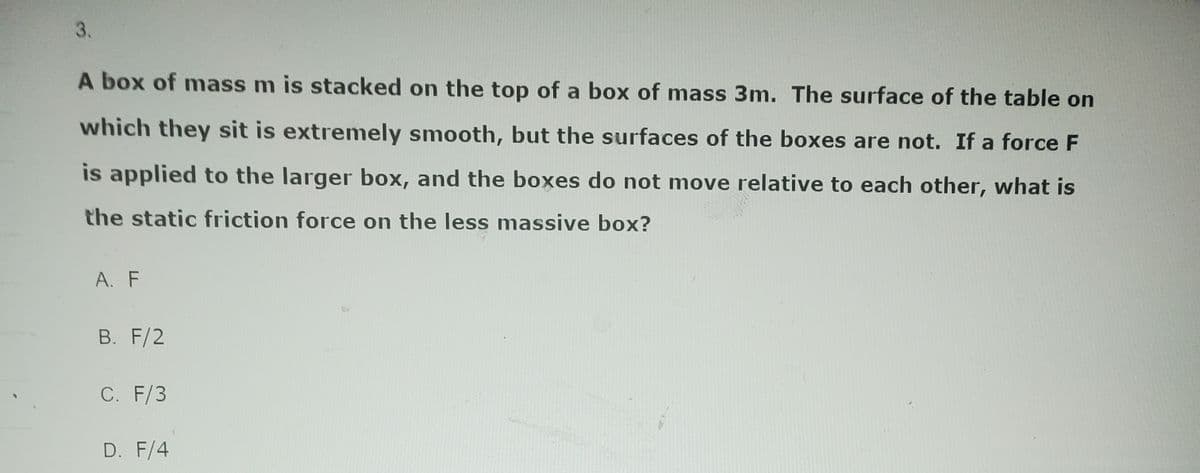 3.
A box of mass m is stacked on the top of a box of mass 3m. The surface of the table on
which they sit is extremely smooth, but the surfaces of the boxes are not. If a force F
is applied to the larger box, and the boxes do not move relative to each other, what is
the static friction force on the less massive box?
A. F
B. F/2
C. F/3
D. F/4