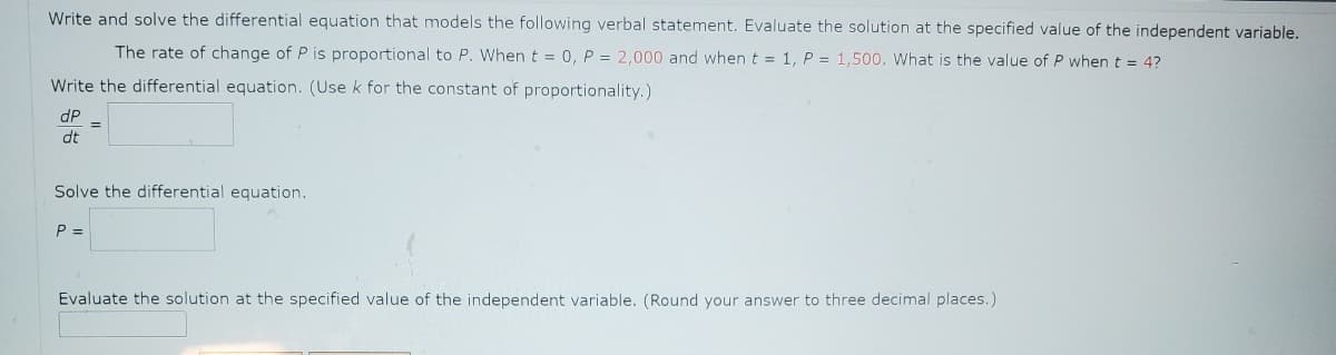 Write and solve the differential equation that models the following verbal statement. Evaluate the solution at the specified value of the independent variable.
The rate of change of P is proportional to P. When t = 0, P = 2,000 and when t = 1, P = 1,500. What is the value of P when t = 4?
Write the differential equation. (Use k for the constant of proportionality.)
dP
dt
=
Solve the differential equation.
P =
Evaluate the solution at the specified value of the independent variable. (Round your answer to three decimal places.)