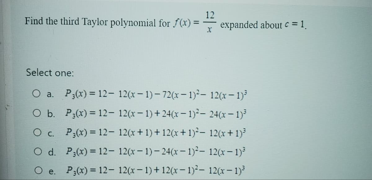 Find the third Taylor polynomial for f(x):
=
12
X
expanded about c = 1.
Select one:
O a.
P(x) = 12- 12(x-1)-72(x - 1)²- 12(x - 1)³
O b.
P(x) = 12- 12(x-1)+24(x - 1)²-24(x-1)³
O c. P(x) = 12- 12(x+1)+12(x + 1)²- 12(x+1)³
12(x-1)-24(x-1)²- 12(x-1)³
O d.
P(x) = 12-
O e. P3(x) = 12- 12(x-1)+12(x-1)² - 12(x-1)³