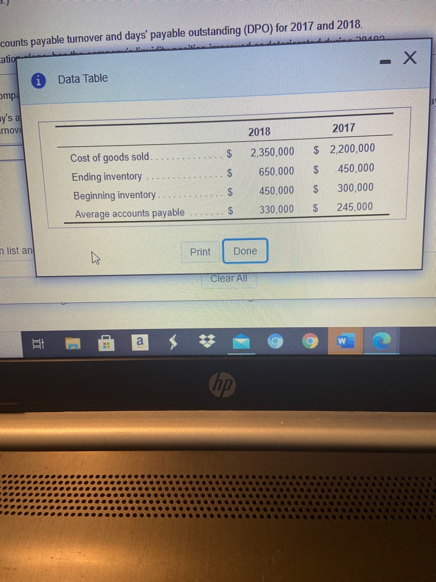 counts payable turnover and days' payable outstanding (DPO) for 2017 and 2018.
cation
Data Table
ompa
y's a
rnove
2018
2017
Cost of goods sold.
$4
2,350,000
$ 2,200,000
Ending inventory
650,000
2$
450,000
Beginning inventory
2$
450,000
2$
300,000
Average accounts payable
330.000
2$
245,000
n list an
Print
Done
Clear All
a
hp
