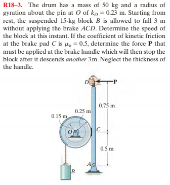 R18–3. The drum has a mass of 50 kg and a radius of
gyration about the pin at O of ko = 0.23 m. Starting from
rest, the suspended 15-kg block B is allowed to fall 3 m
without applying the brake ACD. Determine the speed of
the block at this instant. If the coefficient of kinetic friction
at the brake pad C is µ̟ = 0.5, determine the force P that
must be applied at the brake handle which will then stop the
block after it descends another 3m. Neglect the thickness of
the handle.
-P
0.75 m
0.25 m
0.15 m
C
0.5 m
B
