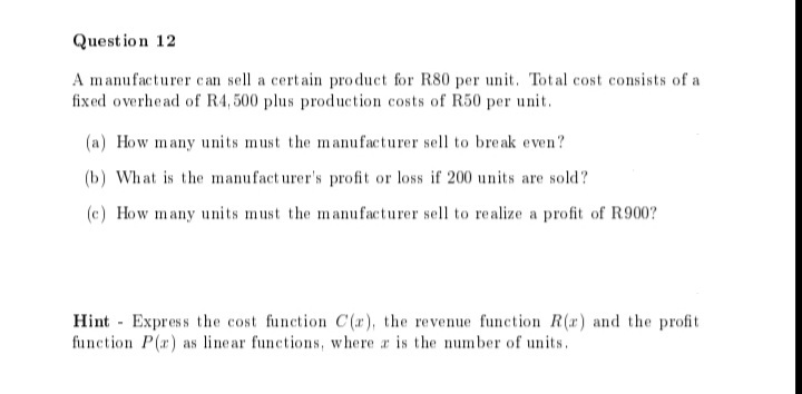 Quest io n 12
A manufacturer can sell a certain product for R80 per unit. Total cost consists of a
fixed overhead of R4, 500 plus production costs of R50 per unit.
(a) How many units must the manufacturer sell to bre ak even?
(b) What is the manufact urer's profit or loss if 200 units are sold?
(c) How many units must the manufacturer sell to realize a profit of R900?
Hint Express the cost function C (r), the revenue function R(r) and the profit
function P(r) as line ar functions, where r is the number of units.
