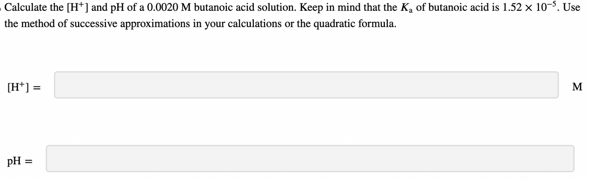 Calculate the [H+] and pH of a 0.0020 M butanoic acid solution. Keep in mind that the K₂ of butanoic acid is 1.52 × 10-5. Use
the method of successive approximations in your calculations or the quadratic formula.
[H+] :
pH =
=
M
