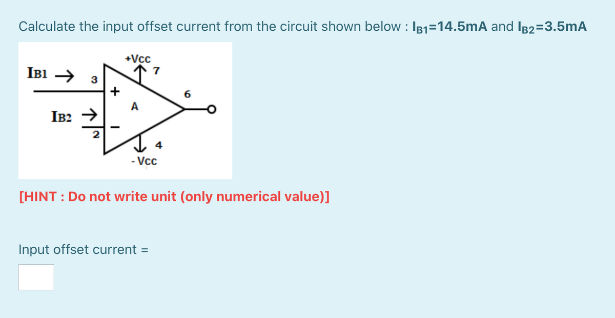 Calculate the input offset current from the circuit shown below : I81=14.5mA and IB2=3.5mA
+Vcc
IB1 → 3
7
+
A
IB2 →
2
- Vcc
[HINT : Do not write unit (only numerical value)]
Input offset current =
