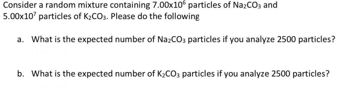 Consider a random mixture containing 7.00x106 particles of NazCO3 and
5.00x107 particles of K2CO3. Please do the following
a. What is the expected number of Na2CO3 particles if you analyze 2500 particles?
b. What is the expected number of K2CO3 particles if you analyze 2500 particles?

