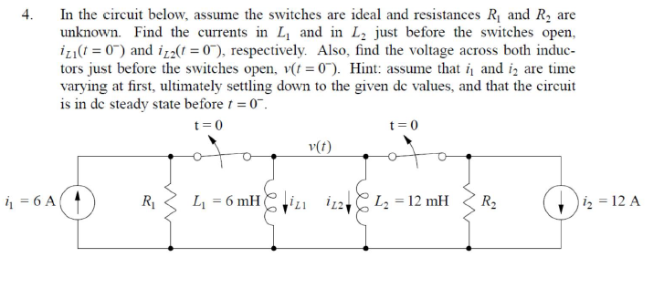 4.
6 A
In the circuit below, assume the switches are ideal and resistances R₁ and R₂ are
unknown. Find the currents in L₁ and in L₂ just before the switches open,
izi(t = 0) and iz2(t = 0), respectively. Also, find the voltage across both induc-
tors just before the switches open, v(t = 0). Hint: assume that i and i are time
varying at first, ultimately settling down to the given dc values, and that the circuit
is in de steady state before t = 0.
t = 0
R₁
L₁ =
= 6 mH
v(t)
t = 0
112 L₂ = 12 mH
R₂
i₂ = 12 A