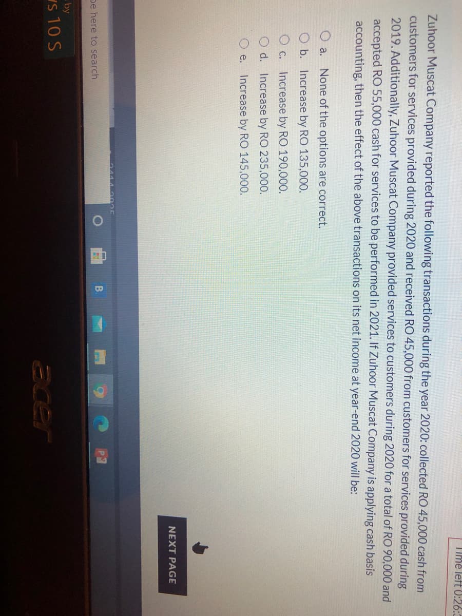 Time left 0:26:3
Zuhoor Muscat Company reported the following transactions during the year 2020: collected RO 45,000 cash from
customers for services provided during 2020 and received RO 45,000 from customers for services provided during
2019. Additionally, Zuhoor Muscat Company provided services to customers during 2020 for a total of RO 90,000 and
accepted RO 55,000 cash for services to be performed in 2021. If Zuhoor Muscat Company is applying cash basis
accounting, then the effect of the above transactions on its net income at year-end 2020 will be:
O a.
None of the options are correct.
O b. Increase by RO 135,000.
O c. Increase by RO 190,000.
O d. Increase by RO 235,000.
O e.
Increase by RO 145,000.
NEXT PAGE
04442 025
pe here to search
by
s 10 S
acer
