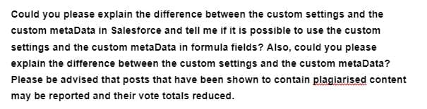 Could you please explain the difference between the custom settings and the
custom metaData in Salesforce and tell me if it is possible to use the custom
settings and the custom metaData in formula fields? Also, could you please
explain the difference between the custom settings and the custom metaData?
Please be advised that posts that have been shown to contain plagiarised content
may be reported and their vote totals reduced.