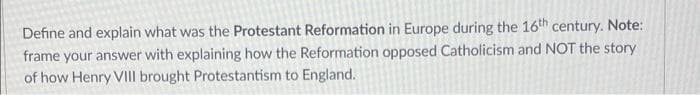 Define and explain what was the Protestant Reformation in Europe during the 16th century. Note:
frame your answer with explaining how the Reformation opposed Catholicism and NOT the story
of how Henry VIII brought Protestantism to England.
