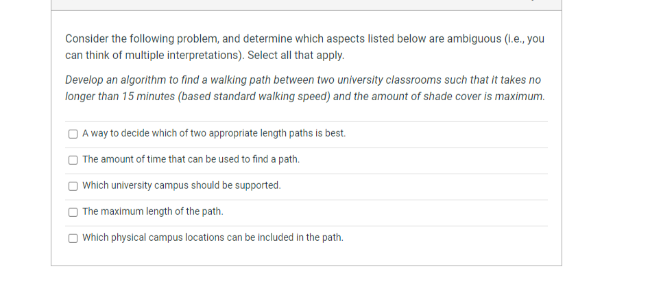 Consider the following problem, and determine which aspects listed below are ambiguous (i.e., you
can think of multiple interpretations). Select all that apply.
Develop an algorithm to find a walking path between two university classrooms such that it takes no
longer than 15 minutes (based standard walking speed) and the amount of shade cover is maximum.
A way to decide which of two appropriate length paths is best.
The amount of time that can be used to find a path.
Which university campus should be supported.
O The maximum length of the path.
Which physical campus locations can be included in the path.
