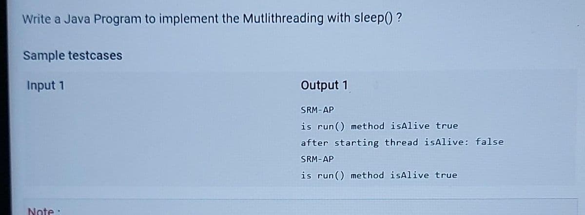 Write a Java Program to implement the Mutlithreading with sleep() ?
Sample testcases
Input 1
Output 1
SRM-AP
is run() method isAlive true
after starting thread isAlive: false
SRM-AP
is run() method isAlive true
Note:
