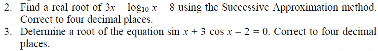 2. Find a real root of 3x – logi0 x – 8 using the Successive Approximation method.
Correct to four decimal places.
3. Determine a root of the equation sin x + 3 cos x – 2 = 0. Corect to four decimal
places.

