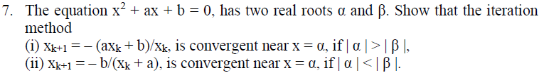 7. The equation x? + ax + b = 0, has two real roots a and B. Show that the iteration
method
(i) Xk+1 = - (axk + b)/xk, is convergent near x = a, if | a |>|ß ],
(ii) Xk+1 =- b/(Xk+ a), is convergent near x = a, if | a |<| B |.
