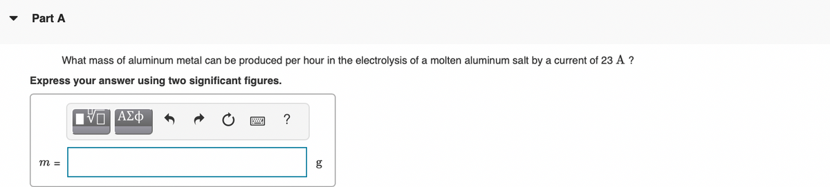 Part A
What mass of aluminum metal can be produced per hour in the electrolysis of a molten aluminum salt by a current of 23 A ?
Express your answer using two significant figures.
m =
