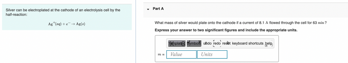 Part A
Silver can be electroplated at the cathode of an electrolysis cell by the
half-reaction:
Ag (aq) + e¯→ Ag(s)
What mass of silver would plate onto the cathode if a current of 8.1 A flowed through the cell for 63 min ?
Express your answer to two significant figures and include the appropriate units.
Templates Symbols uado redo resat keyboard shortcuts help,
Value
Units
m =
