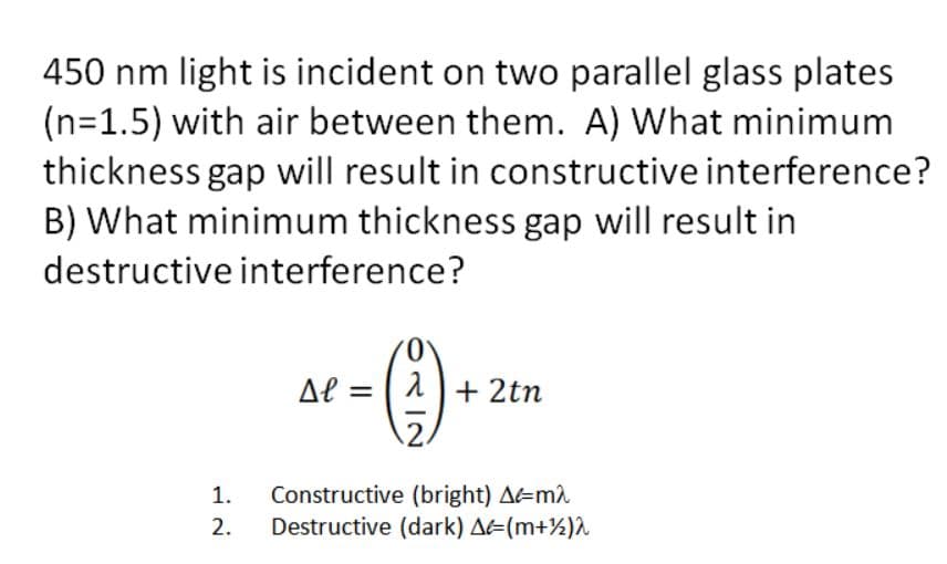 450 nm light is incident on two parallel glass plates
(n=1.5) with air between them. A) What minimum
thickness gap will result in constructive interference?
B) What minimum thickness gap will result in
destructive interference?
0.
Al = | 1+ 2tn
2.
Constructive (bright) A=m2
Destructive (dark) A=(m+½)^
1.
2.
