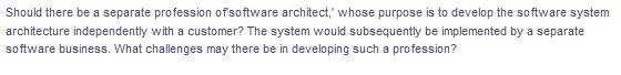 Should there be a separate profession ofsoftware architect,' whose purpose is to develop the software system
architecture independently with a customer? The system would subsequently be implemented by a separate
software business. What challenges may there be in developing such a profession?
