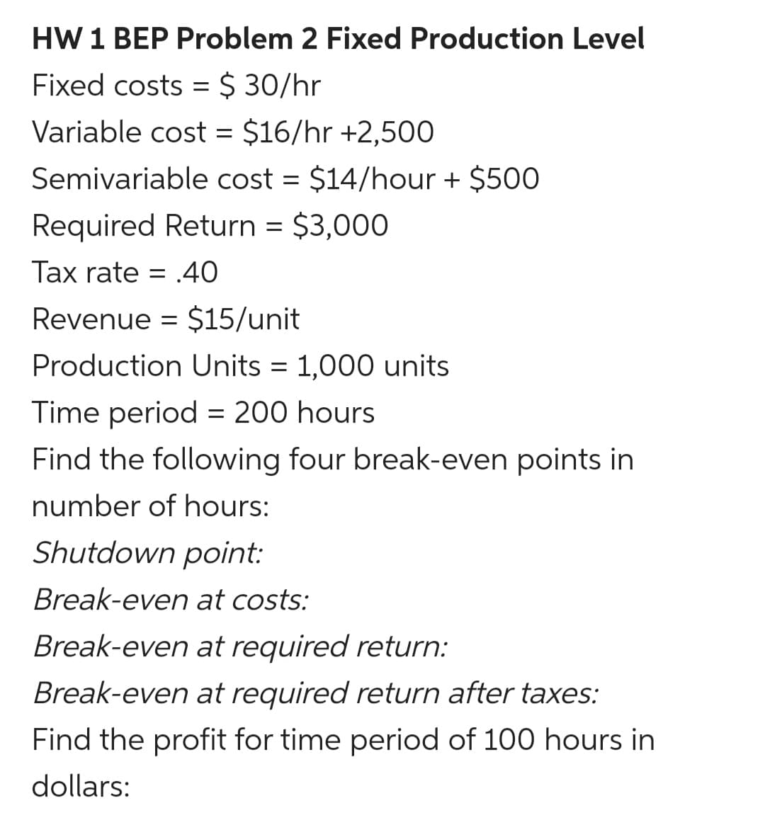 HW 1 BEP Problem 2 Fixed Production Level
Fixed costs = $ 30/hr
Variable cost = $16/hr +2,500
Semivariable cost = $14/hour + $500
Required Return = $3,000
Tax rate = .40
Revenue = $15/unit
Production Units = 1,000 units
Time period = 200 hours
Find the following four break-even points in
number of hours:
Shutdown point:
Break-even at costs:
Break-even at required return:
Break-even at required return after taxes:
Find the profit for time period of 100 hours in
dollars:
