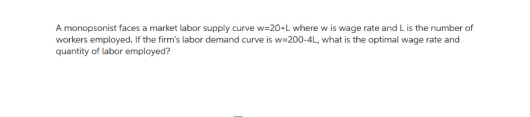 A monopsonist faces a market labor supply curve w=20+L where w is wage rate and L is the number of
workers employed. If the firm's labor demand curve is w=200-4L, what is the optimal wage rate and
quantity of labor employed?
