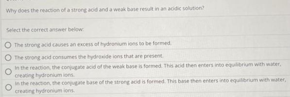 Why does the reaction of a strong acid and a weak base result in an acidic solution?
Select the correct answer below:
The strong acid causes an excess of hydronium ions to be formed.
The strong acid consumes the hydroxide ions that are present.
In the reaction, the conjugate acid of the weak base is formed. This acid then enters into equilibrium with water,
creating hydronium ions.
In the reaction, the conjugate base of the strong acid is formed. This base then enters into equilibrium with water,
creating hydronium ions.