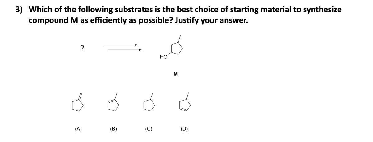 3) Which of the following substrates is the best choice of starting material to synthesize
compound M as efficiently as possible? Justify your answer.
?
(A)
(B)
(C)
HO
M
(D)