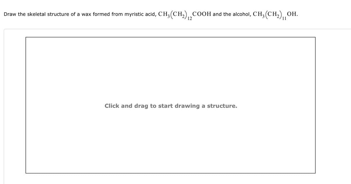 Draw the skeletal structure of a wax formed from myristic acid, CH₂(CH₂) ₁2 COOH and the alcohol, CH₂(CH₂), OH.
11
Click and drag to start drawing a structure.
