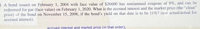 A bond issued on February 1, 2004 with face value of $26600 has semiannual coupons of 9%, and can be
redeemed for par (face value) on February 1, 2020. What is the accrued interest and the market price (the "clean"
price) of the bond on November 15, 2006, if the bond's yield on that date is to be 11% ? (use actual/actual for
accrued interest).
accrued interest and market price (in that order),