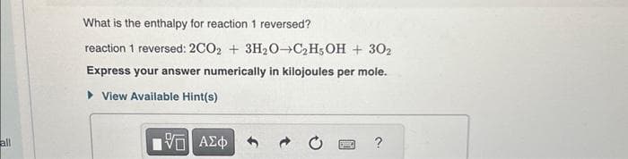 all
What is the enthalpy for reaction 1 reversed?
reaction 1 reversed: 2CO2 + 3H₂O-C₂H5OH + 302
Express your answer numerically in kilojoules per mole.
View Available Hint(s)
ΑΣΦΑ
V
BARC
?