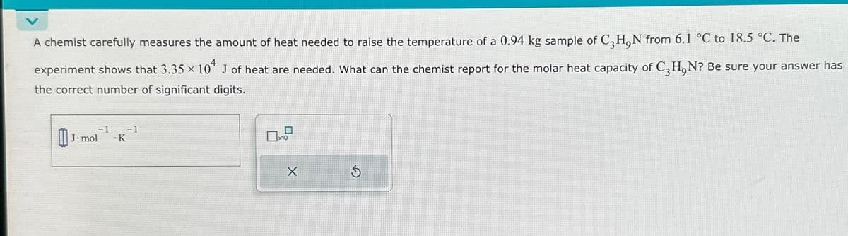 A chemist carefully measures the amount of heat needed to raise the temperature of a 0.94 kg sample of C, H,N from 6.1 °C to 18.5 °C. The
experiment shows that 3.35 × 104 J of heat are needed. What can the chemist report for the molar heat capacity of C₂H₂N? Be sure your answer has
the correct number of significant digits.
-1 -1
.K
J. mol
X
S