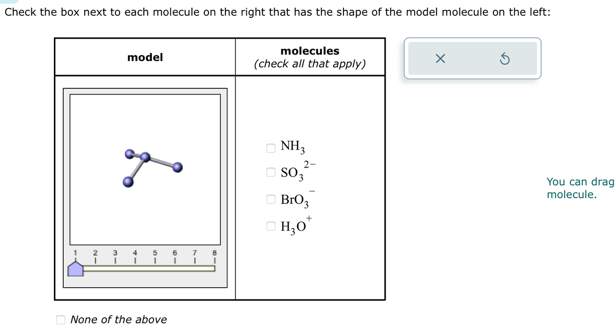 Check the box next to each molecule on the right that has the shape of the model molecule on the left:
1
21
3
I
model
4
51
None of the above
6
I
7
I
molecules
(check all that apply)
NH3
2-
SO 3
BrO3
+
H₂O*
X
You can drag
molecule.