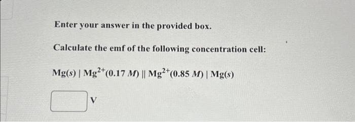 Enter your answer in the provided box.
Calculate the emf of the following concentration cell:
Mg(s) | Mg2+ (0.17 M) || Mg2+ (0.85 M) | Mg(s)
V
