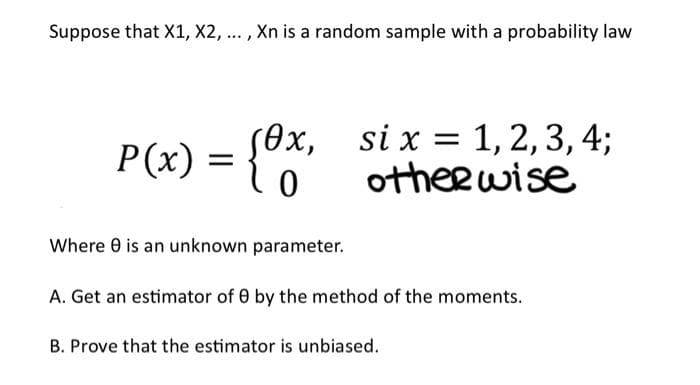 Suppose that X1, X2, ..., Xn is a random sample with a probability law
P(x) = {0x,
0
Where 8 is an unknown parameter.
si x = 1,2,3, 4;
otherwise
A. Get an estimator of 0 by the method of the moments.
B. Prove that the estimator is unbiased.