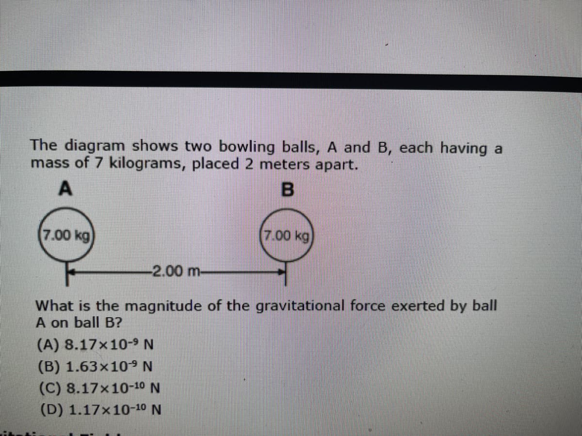 The diagram shows two bowling balls, A and B, each having a
mass of 7 kilograms, placed 2 meters apart.
A
7.00 kg)
7.00kg
-2.00 m-
What is the magnitude of the gravitational force exerted by ball
A on ball B?
(A) 8.17x10-9 N
(B) 1.63×10S N
(C) 8.17x10-10 N
(D) 1.17x10-10 N

