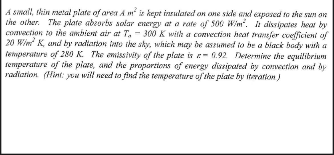 A small, thin metal plate of area A m is kept insulated on one side and exposed to the sun on
the other. The plate absorbs solar energy at a rate of 500 W/m. It dissipates heat by
convection to the ambient air at Ta
20 W/m K, and by radiation into the sky, which may be assumed to be a black body with a
temperature of 280 K. The emissivity of the plate is ɛ = 0.92. Determine the equilibrium
temperature of the plate, and the proportions of energy dissipated by convection and by
radiation. (Hint: you will need to find the temperature of the plate by iteration.)
300 K with a convection heat transfer coefficient of
