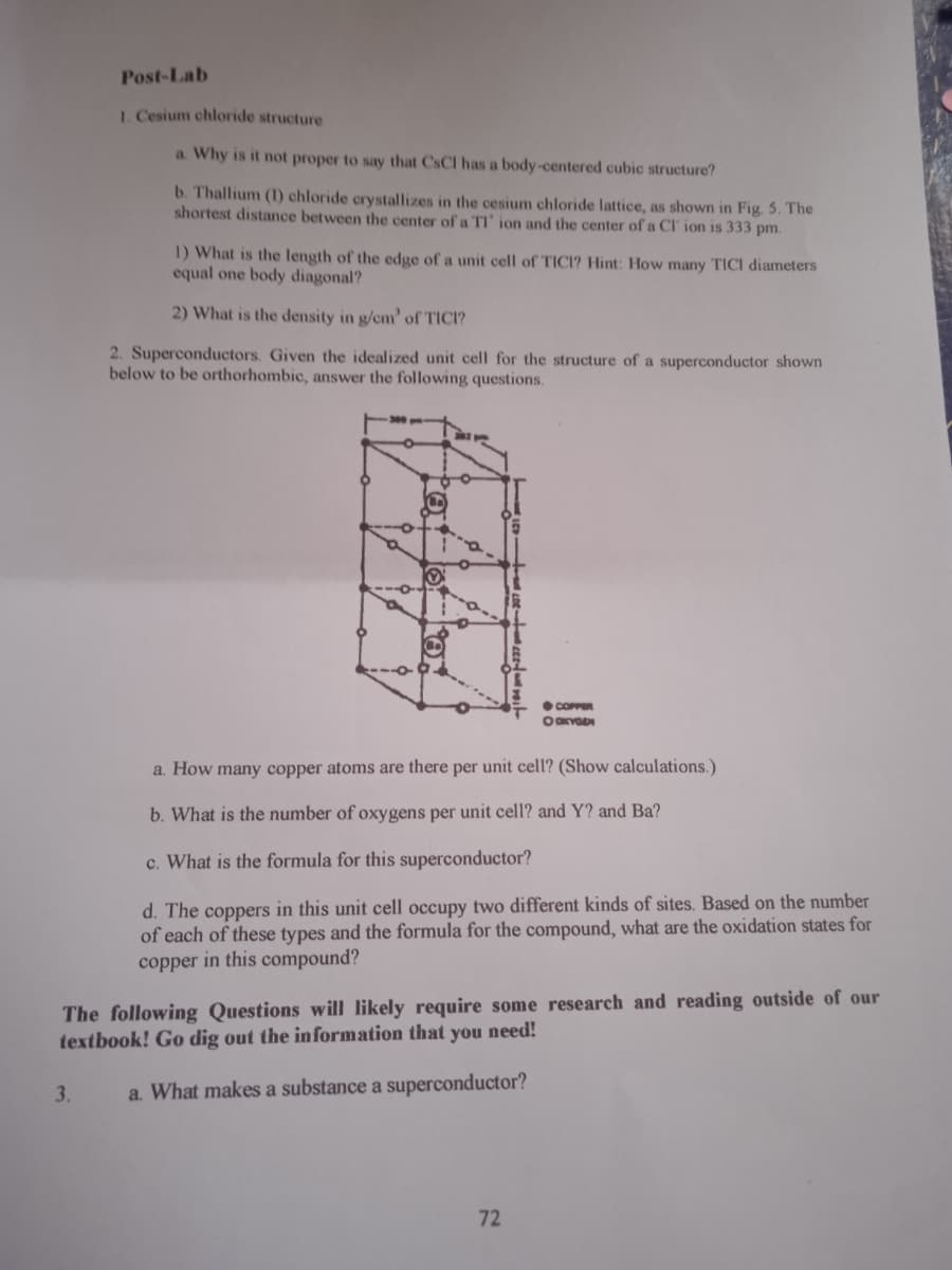 Post-Lab
1. Cesium chloride structure
a. Why is it not proper to say that CSCI has a body-centered cubic structure?
b. Thallium (1) chloride crystallizes in the cesium chloride lattice, as shown in Fig. 5. The
shortest distance between the center of a TI' ion and the center of a CI ion is 333 pm.
1) What is the length of the edge of a unit cell of TICI? Hint: How many TICI diameters
equal one body diagonal?
2) What is the density in g/cm' of TICI?
2. Superconductors. Given the idealized unit cell for the structure of a superconductor shown
below to be orthorhombic, answer the following questions.
COPPR
a. How many copper atoms are there per unit cell? (Show calculations.)
b. What is the number of oxygens per unit cell? and Y? and Ba?
c. What is the formula for this superconductor?
d. The coppers in this unit cell occupy two different kinds of sites. Based on the number
of each of these types and the formula for the compound, what are the oxidation states for
copper in this compound?
The following Questions will likely require some research and reading outside of our
textbook! Go dig out the information that you need!
3.
a. What makes a substance a superconductor?
72

