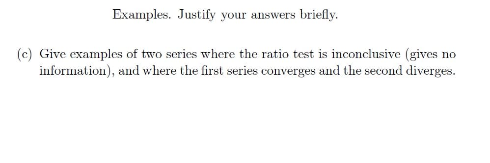 Examples. Justify your answers briefly.
Give examples of two series where the ratio test is inconclusive (gives no
information), and where the first series converges and the second diverges.