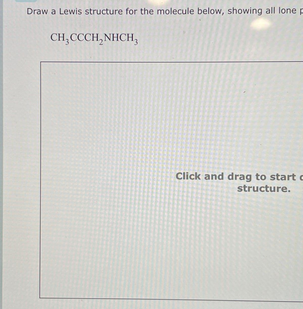 Draw a Lewis structure for the molecule below, showing all lone p
CH3CCCH, NHCH3
Click and drag to start c
structure.