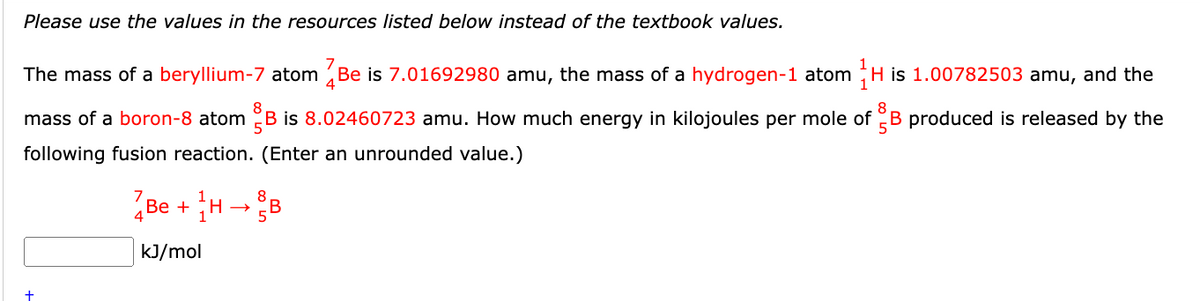 Please use the values in the resources listed below instead of the textbook values.
7
The mass of a beryllium-7 atom Be is 7.01692980 amu, the mass of a hydrogen-1 atom H is 1.00782503 amu, and the
mass of a boron-8 atom B is 8.02460723 amu. How much energy in kilojoules per mole of B produced is released by the
following fusion reaction. (Enter an unrounded value.)
7
4
Be+H→
8
B
+
kJ/mol